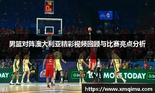 男篮对阵澳大利亚精彩视频回顾与比赛亮点分析
